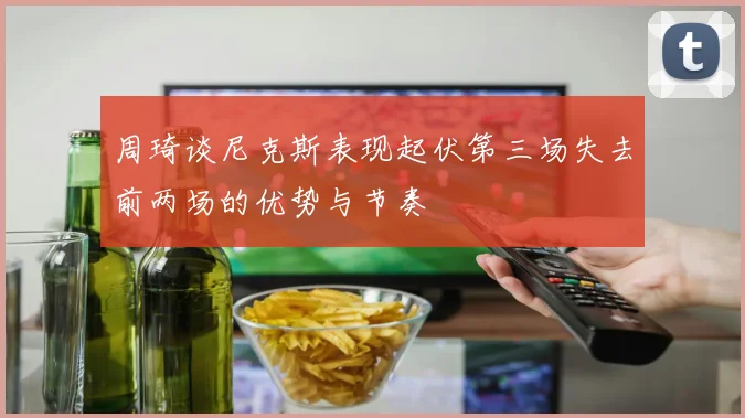 周琦谈尼克斯表现起伏第三场失去前两场的优势与节奏