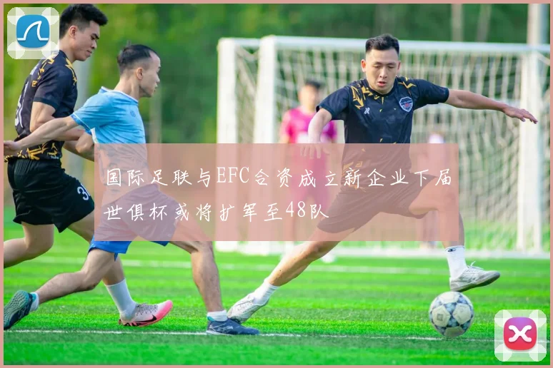 国际足联与EFC合资成立新企业下届世俱杯或将扩军至48队