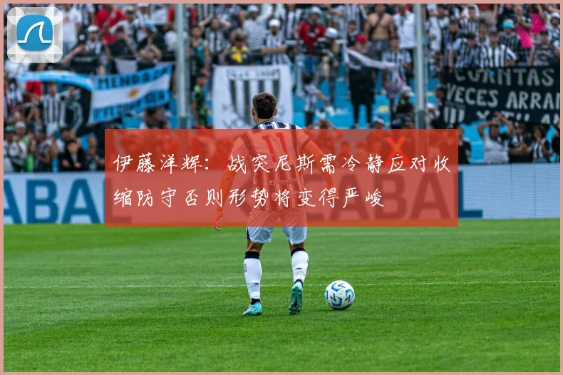 伊藤洋辉：战突尼斯需冷静应对收缩防守否则形势将变得严峻