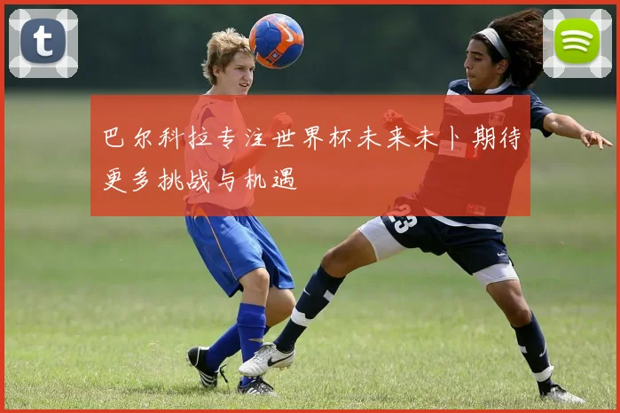 巴尔科拉专注世界杯未来未卜期待更多挑战与机遇