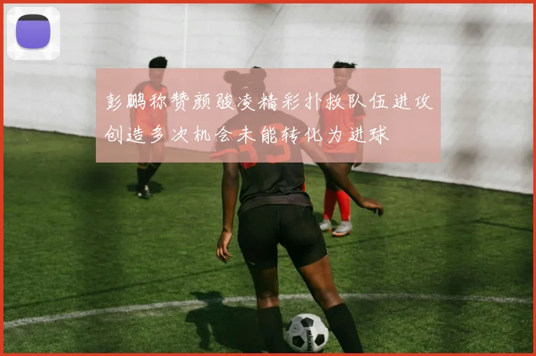 彭鹏称赞颜骏凌精彩扑救队伍进攻创造多次机会未能转化为进球