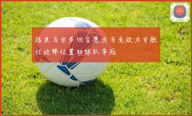 格里马尔多坦言愿为马竞效力可胜任边锋位置助球队争冠