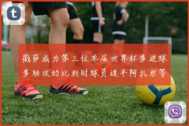 戳萨成为第三位单届世界杯多进球多助攻的比利时球员追平阿扎尔等传奇
