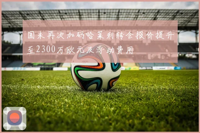 国米再次加码哈莱利转会报价提升至2300万欧元及浮动费用