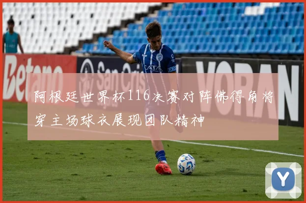 阿根廷世界杯116决赛对阵佛得角将穿主场球衣展现团队精神