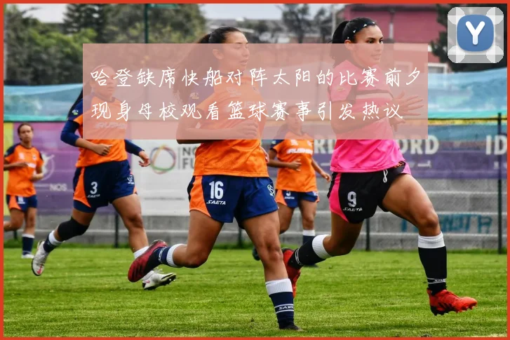 哈登缺席快船对阵太阳的比赛前夕现身母校观看篮球赛事引发热议