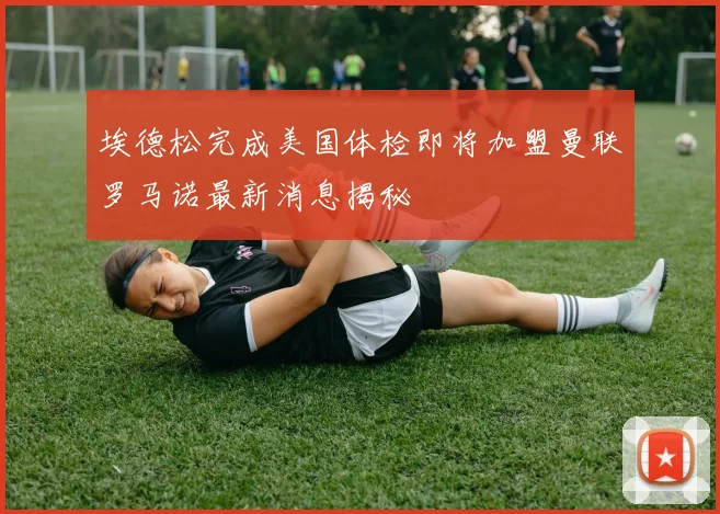 埃德松完成美国体检即将加盟曼联罗马诺最新消息揭秘