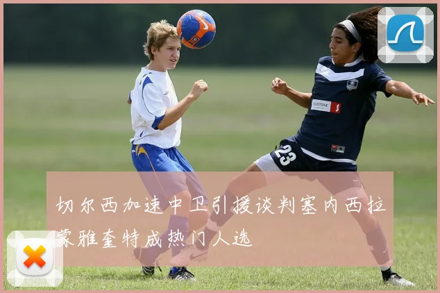 切尔西加速中卫引援谈判塞内西拉蒙雅奎特成热门人选