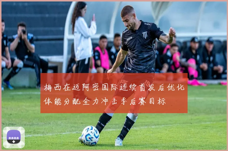 梅西在迈阿密国际连续首发后优化体能分配全力冲击季后赛目标