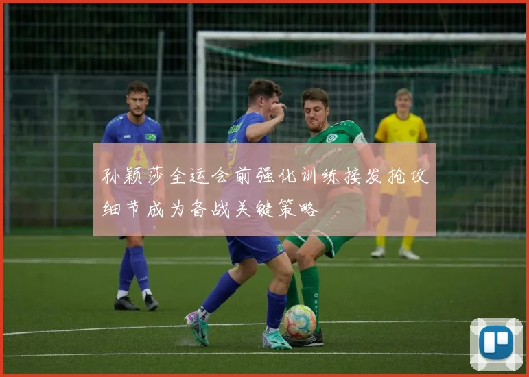 孙颖莎全运会前强化训练接发抢攻细节成为备战关键策略