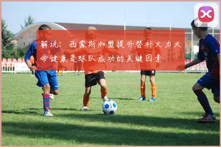 解说：西蒙斯加盟提升替补火力大帝健康是球队成功的关键因素