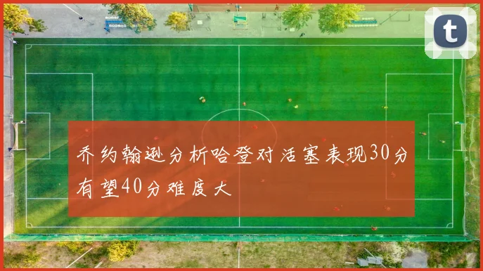 乔约翰逊分析哈登对活塞表现30分有望40分难度大