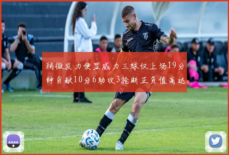 稍微发力便显威力三球仅上场19分钟贡献10分6助攻3抢断正负值高达22