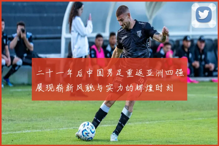 二十一年后中国男足重返亚洲四强展现崭新风貌与实力的辉煌时刻