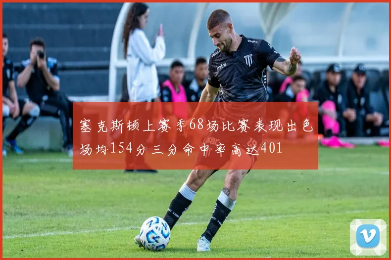 塞克斯顿上赛季68场比赛表现出色场均154分三分命中率高达401