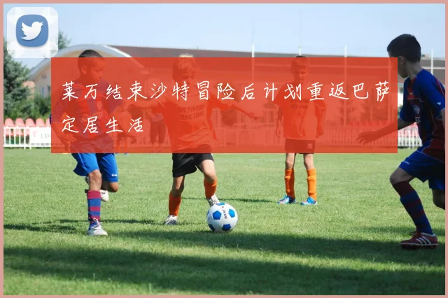 莱万结束沙特冒险后计划重返巴萨定居生活