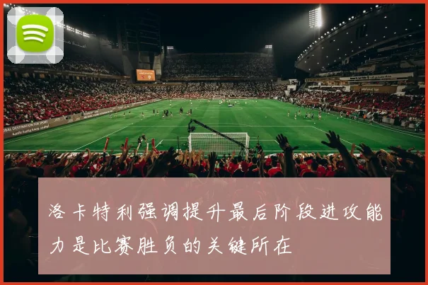 洛卡特利强调提升最后阶段进攻能力是比赛胜负的关键所在