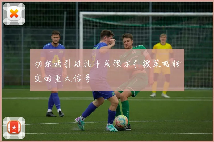 切尔西引进扎卡或预示引援策略转变的重大信号