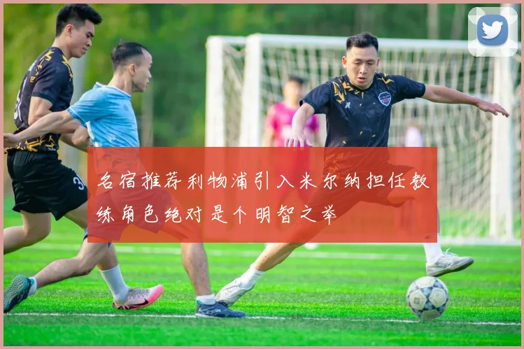 名宿推荐利物浦引入米尔纳担任教练角色绝对是个明智之举