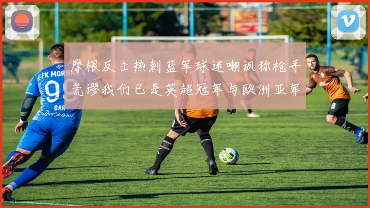 摩根反击热刺蓝军球迷嘲讽称枪手荒谬我们已是英超冠军与欧洲亚军