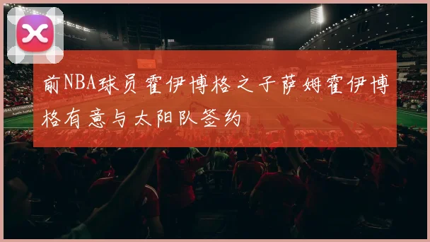 前NBA球员霍伊博格之子萨姆霍伊博格有意与太阳队签约