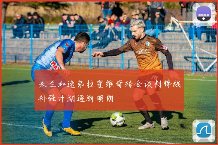 米兰加速弗拉霍维奇转会谈判锋线补强计划逐渐明朗