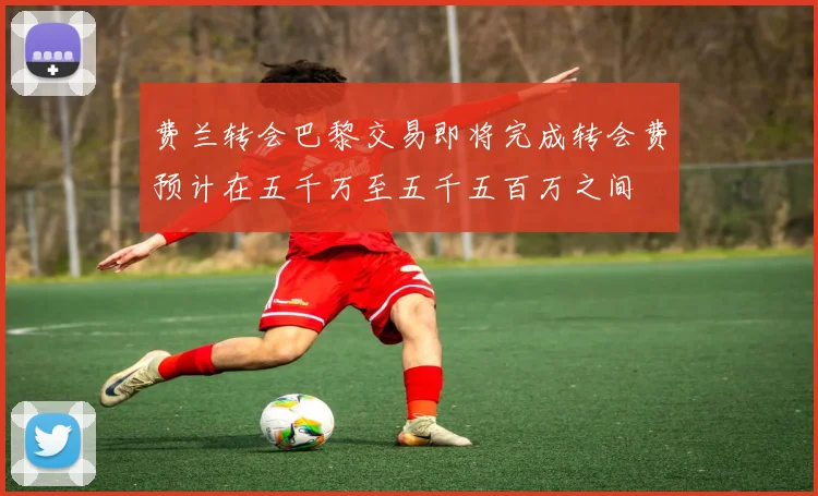 费兰转会巴黎交易即将完成转会费预计在五千万至五千五百万之间