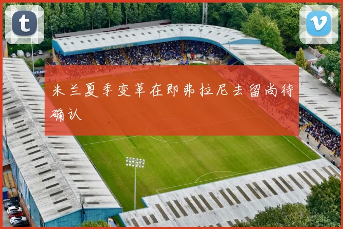 米兰夏季变革在即弗拉尼去留尚待确认