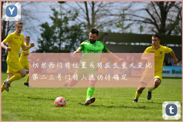 切尔西门将位置或将发生重大变化第二三号门将人选仍待确定