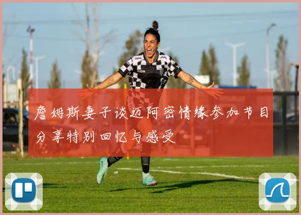 詹姆斯妻子谈迈阿密情缘参加节目分享特别回忆与感受