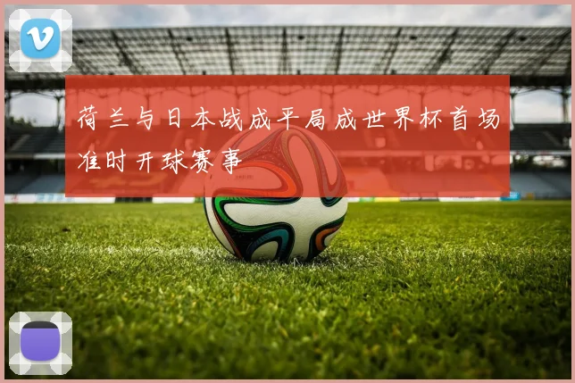 荷兰与日本战成平局成世界杯首场准时开球赛事