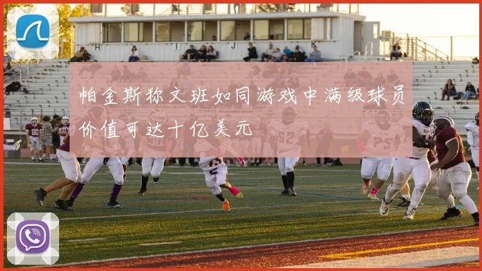 帕金斯称文班如同游戏中满级球员价值可达十亿美元
